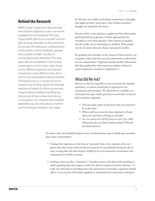 The Invisible Attendee



                                                      far and does not readily reveal deeper motivations or thoughts
Behind the Research                                   that might provide a more direct view of where attendees’
                                                      thoughts are headed for the future.
MAYA Design studied and documented
the exhibitor experience over a six-month
                                                      Because of this, some organizers supplement their information
engagement co-funded by The Expo
                                                      gathering with focus groups or similar opportunities for
Group. MAYA did not set out with a formal
                                                      attendees to voice their opinions. Most sessions are guided,
plan to study attendees at the same time,             and the results can be interesting, yet artificial. What people
but as part of building our understanding             say out of context does not always correspond to reality.
of the world in which exhibitors operate,
we included a smaller number of                       By speaking with attendees in the context of their activities, we
conversations with attendees. This took               can gather richer and more accurate information confirmed by
place almost completely in face-to-face               our own observations. Organizers should consider information
conversations at two major trade shows                they have gathered by other means incomplete without in-
run by different organizers and general               context qualitative research to complement it.
contractors in two different cities. At no
time in our conversations did we mention
The Expo Group as a co-sponsor of our                 What Did We Ask?
                                                      Because we did not originally set out to research the attendee
research. Our ﬁndings about the attendee
                                                      experience, we had no formal plan or approach to our
experience helped to inform our primary
                                                      interactions with attendees. We did, however, establish a set
research about exhibitors by ﬁlling out
                                                      of focused, but open-ended questions to work from so that we
the picture of how a show functions as
                                                      had a consistent approach:
an ecosystem. Our research that involved
attendees was not exhaustive, so neither                  • Did you make a plan of attack for what you wanted to
are the ﬁndings included in this paper.                     do at the show?
                                                          • What would you want the show organizers to know
                                                            about the experience of being an attendee?
                                                          • Are you aware of an RFID system in use? If so, what
                                                            information do you think is being tracked? What do
                                                            you think about it?

                        No matter what their detailed responses were, we found some areas in which most attendees
                        share some commonalities:

                          • Valuing their experience at the show as “protected” time. Even attendees who can’t
                            ignore their day-to-day work and devote attention to it periodically during the day or
                            every evening after the show found it helpful to be in an immersive environment that
                            consumed most of their attention.

                          • Seeking a return on their “investment.” Attendees arrive at the show with something in
                            mind regarding what they expect in return for their investment of money and time. To
                            make sure what they’re providing meets the expectations of attendees, organizers should
                            talk to a cross section of attendees regularly to understand their motivations and goals.




                                                                                                                        5
 
