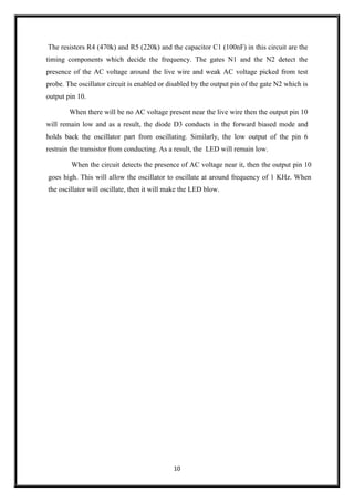 10
The resistors R4 (470k) and R5 (220k) and the capacitor C1 (100nF) in this circuit are the
timing components which decide the frequency. The gates N1 and the N2 detect the
presence of the AC voltage around the live wire and weak AC voltage picked from test
probe. The oscillator circuit is enabled or disabled by the output pin of the gate N2 which is
output pin 10.
When there will be no AC voltage present near the live wire then the output pin 10
will remain low and as a result, the diode D3 conducts in the forward biased mode and
holds back the oscillator part from oscillating. Similarly, the low output of the pin 6
restrain the transistor from conducting. As a result, the LED will remain low.
When the circuit detects the presence of AC voltage near it, then the output pin 10
goes high. This will allow the oscillator to oscillate at around frequency of 1 KHz. When
the oscillator will oscillate, then it will make the LED blow.
 