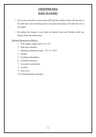 11
CHAPTER NO.6
BASIC FEATURES
• We can use an inverter in between the LED and the oscillator which will then turn on
the LED only when the broken point is detected and keeping it off when the wire is
not broken.
• By making this change we can make our detector more user friendly which now
directly shows the broken point.
The basic features are as follows:-
1. Wide supply voltage range: 3V to 15V.
2. High noise immunity.
3. Operating temperature range: -55 C to +125 C.
4. Portable.
5. No physical disturbance.
6. Contactless detection.
7. Low power requirements.
8. Accurate.
9. Easy to use.
10. Useful and handy instrument.
 