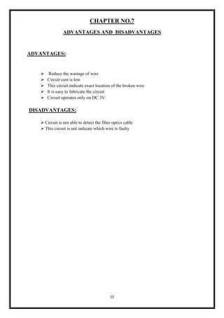 12
CHAPTER NO.7
ADVANTAGES AND DISADVANTAGES
ADVANTAGES:
 Reduce the wastage of wire
 Circuit cost is low
 This circuit indicate exact location of the broken wire
 It is easy to fabricate the circuit
 Circuit operates only on DC 3V
DISADVANTAGES:
 Circuit is not able to detect the fiber optics cable
 This circuit is not indicate which wire is faulty
 