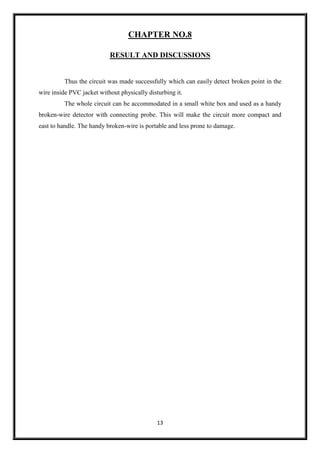 13
CHAPTER NO.8
RESULT AND DISCUSSIONS
Thus the circuit was made successfully which can easily detect broken point in the
wire inside PVC jacket without physically disturbing it.
The whole circuit can be accommodated in a small white box and used as a handy
broken-wire detector with connecting probe. This will make the circuit more compact and
east to handle. The handy broken-wire is portable and less prone to damage.
 