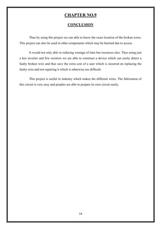 14
CHAPTER NO.9
CONCLUSION
Thus by using this project we can able to know the exact location of the broken wires.
This project can also be used in other components which may be harmed due to access.
It would not only able in reducing wastage of time but resources also. Thus using just
a hex inverter and few resistors we are able to construct a device which can easily detect a
faulty broken wire and thus save the extra cost of a user which is incurred on replacing the
faulty wire and not repairing it which is otherwise too difficult.
This project is useful in industry which makes the different wires. The fabrication of
this circuit is very easy and peoples are able to prepare its own circuit easily.
 