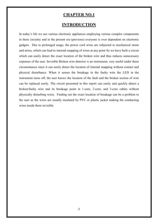 2
CHAPTER NO.1
INTRODUCTION
In today’s life we use various electronic appliances employing various complex components
in there circuitry and in the present era (previous) everyone is over dependent on electronic
gadgets. Due to prolonged usage, the power cord wires are subjected to mechanical strain
and stress, which can lead to internal snapping of wires at any point So we have built a circuit
which can easily detect the exact location of the broken wire and thus reduces unnecessary
expenses of the user. Invisible Broken wire detector is an instrument, very useful under these
circumstances since it can easily detect the location of internal snapping without contact and
physical disturbance. When it senses the breakage in the faulty wire the LED in the
instrument turns off, the user knows the location of the fault and the broken section of wire
can be replaced easily. The circuit presented in this report can easily and quickly detect a
broken/faulty wire and its breakage point in 1-core, 2-core, and 3-core cables without
physically disturbing wires. Finding out the exact location of breakage can be a problem to
the user as the wires are usually insulated by PVC or plastic jacket making the conducting
wires inside them invisible.
 