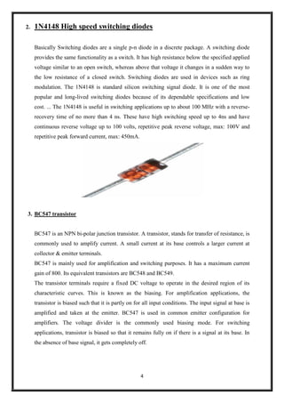 4
2. 1N4148 High speed switching diodes
Basically Switching diodes are a single p-n diode in a discrete package. A switching diode
provides the same functionality as a switch. It has high resistance below the specified applied
voltage similar to an open switch, whereas above that voltage it changes in a sudden way to
the low resistance of a closed switch. Switching diodes are used in devices such as ring
modulation. The 1N4148 is standard silicon switching signal diode. It is one of the most
popular and long-lived switching diodes because of its dependable specifications and low
cost. ... The 1N4148 is useful in switching applications up to about 100 MHz with a reverse-
recovery time of no more than 4 ns. These have high switching speed up to 4ns and have
continuous reverse voltage up to 100 volts, repetitive peak reverse voltage, max: 100V and
repetitive peak forward current, max: 450mA.
3. BC547 transistor
BC547 is an NPN bi-polar junction transistor. A transistor, stands for transfer of resistance, is
commonly used to amplify current. A small current at its base controls a larger current at
collector & emitter terminals.
BC547 is mainly used for amplification and switching purposes. It has a maximum current
gain of 800. Its equivalent transistors are BC548 and BC549.
The transistor terminals require a fixed DC voltage to operate in the desired region of its
characteristic curves. This is known as the biasing. For amplification applications, the
transistor is biased such that it is partly on for all input conditions. The input signal at base is
amplified and taken at the emitter. BC547 is used in common emitter configuration for
amplifiers. The voltage divider is the commonly used biasing mode. For switching
applications, transistor is biased so that it remains fully on if there is a signal at its base. In
the absence of base signal, it gets completely off.
 