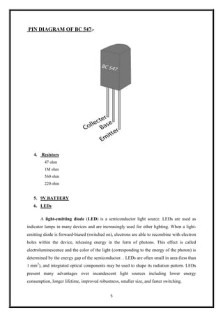 5
PIN DIAGRAM OF BC 547:-
4. Resistors
47 ohm
1M ohm
560 ohm
220 ohm
5. 9V BATTERY
6. LEDs
A light-emitting diode (LED) is a semiconductor light source. LEDs are used as
indicator lamps in many devices and are increasingly used for other lighting. When a light-
emitting diode is forward-biased (switched on), electrons are able to recombine with electron
holes within the device, releasing energy in the form of photons. This effect is called
electroluminescence and the color of the light (corresponding to the energy of the photon) is
determined by the energy gap of the semiconductor. . LEDs are often small in area (less than
1 mm2
), and integrated optical components may be used to shape its radiation pattern. LEDs
present many advantages over incandescent light sources including lower energy
consumption, longer lifetime, improved robustness, smaller size, and faster switching.
 