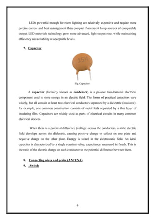6
LEDs powerful enough for room lighting are relatively expensive and require more
precise current and heat management than compact fluorescent lamp sources of comparable
output. LED materials technology grew more advanced, light output rose, while maintaining
efficiency and reliability at acceptable levels.
7. Capacitor
Fig. Capacitor
A capacitor (formerly known as condenser) is a passive two-terminal electrical
component used to store energy in an electric field. The forms of practical capacitors vary
widely, but all contain at least two electrical conductors separated by a dielectric (insulator);
for example, one common construction consists of metal foils separated by a thin layer of
insulating film. Capacitors are widely used as parts of electrical circuits in many common
electrical devices.
When there is a potential difference (voltage) across the conductors, a static electric
field develops across the dielectric, causing positive charge to collect on one plate and
negative charge on the other plate. Energy is stored in the electrostatic field. An ideal
capacitor is characterized by a single constant value, capacitance, measured in farads. This is
the ratio of the electric charge on each conductor to the potential difference between them.
8. Connecting wires and probe (ANTENA)
9. Switch
 