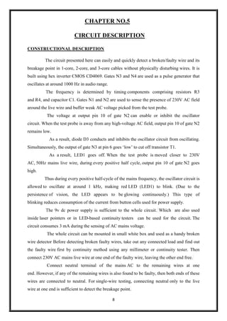 8
CHAPTER NO.5
CIRCUIT DESCRIPTION
CONSTRUCTIONAL DESCRIPTION
The circuit presented here can easily and quickly detect a broken/faulty wire and its
breakage point in 1-core, 2-core, and 3-core cables without physically disturbing wires. It is
built using hex inverter CMOS CD4069. Gates N3 and N4 are used as a pulse generator that
oscillates at around 1000 Hz in audio range.
The frequency is determined by timing components comprising resistors R3
and R4, and capacitor C1. Gates N1 and N2 are used to sense the presence of 230V AC field
around the live wire and buffer weak AC voltage picked from the test probe.
The voltage at output pin 10 of gate N2 can enable or inhibit the oscillator
circuit. When the test probe is away from any high-voltage AC field, output pin 10 of gate N2
remains low.
As a result, diode D3 conducts and inhibits the oscillator circuit from oscillating.
Simultaneously, the output of gate N3 at pin 6 goes ‘low’ to cut off transistor T1.
As a result, LED1 goes off. When the test probe is moved closer to 230V
AC, 50Hz mains live wire, during every positive half cycle, output pin 10 of gate N2 goes
high.
Thus during every positive half-cycle of the mains frequency, the oscillator circuit is
allowed to oscillate at around 1 kHz, making red LED (LED1) to blink. (Due to the
persistence of vision, the LED appears to be glowing continuously.) This type of
blinking reduces consumption of the current from button cells used for power supply.
The 9v dc power supply is sufficient to the whole circuit. Which are also used
inside laser pointers or in LED-based continuity testers can be used for the circuit. The
circuit consumes 3 mA during the sensing of AC mains voltage.
The whole circuit can be mounted in small white box and used as a handy broken
wire detector Before detecting broken faulty wires, take out any connected load and find out
the faulty wire first by continuity method using any millimeter or continuity tester. Then
connect 230V AC mains live wire at one end of the faulty wire, leaving the other end free.
Connect neutral terminal of the mains AC to the remaining wires at one
end. However, if any of the remaining wires is also found to be faulty, then both ends of these
wires are connected to neutral. For single-wire testing, connecting neutral only to the live
wire at one end is sufficient to detect the breakage point.
 
