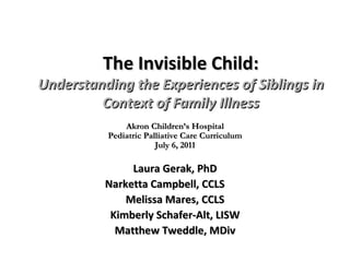 The Invisible Child: Understanding the Experiences of Siblings in Context of Family Illness Laura Gerak, PhD Narketta Campbell, CCLS Melissa Mares, CCLS Kimberly Schafer-Alt, LISW Matthew Tweddle, MDiv Akron Children’s Hospital Pediatric Palliative Care Curriculum July 6, 2011 