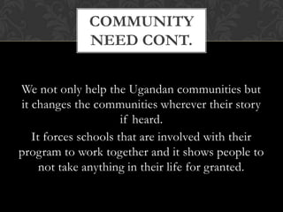 We focus on long-term goals that enable children to take responsibility for their future and the future of their community. Our programs are carefully researched and we have developed initiatives that address the need for quality education, mentorships, the redevelopment of schools, resettlement from the camps, and financial stability.Community need