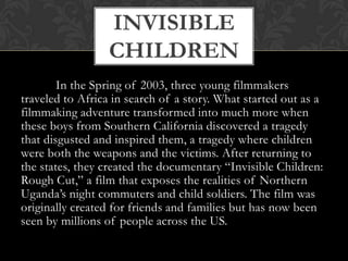 	In the Spring of 2003, three young filmmakers traveled to Africa in search of a story. What started out as a filmmaking adventure transformed into much more when these boys from Southern California discovered a tragedy that disgusted and inspired them, a tragedy where children were both the weapons and the victims. After returning to the states, they created the documentary “Invisible Children: Rough Cut,” a film that exposes the realities of Northern Uganda’s night commuters and child soldiers. The film was originally created for friends and families but has now been seen by millions of people across the US.Invisible Children