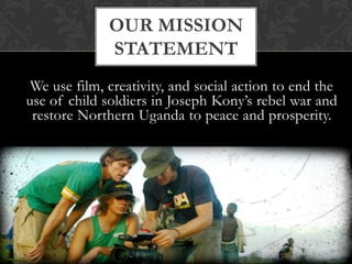 Our mission StatementWe use film, creativity, and social action to end the use of child soldiers in Joseph Kony’s rebel war and restore Northern Uganda to peace and prosperity.