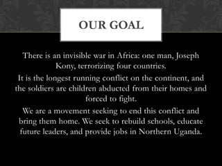 There is an invisible war in Africa: one man, Joseph Kony, terrorizing four countries.It is the longest running conflict on the continent, and the soldiers are children abducted from their homes and forced to fight.We are a movement seeking to end this conflict and bring them home. We seek to rebuild schools, educate future leaders, and provide jobs in Northern Uganda.Our goal