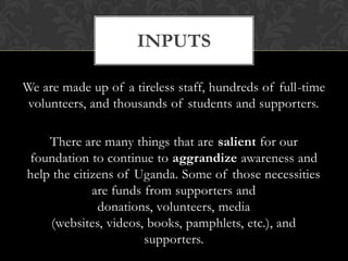 InputsWe are made up of a tireless staff, hundreds of full-time volunteers, and thousands of students and supporters.There are many things that are salient for our foundation to continue to aggrandize awareness and help the citizens of Uganda. Some of those necessities are funds from supporters and donations, volunteers, media (websites, videos, books, pamphlets, etc.), and supporters.
