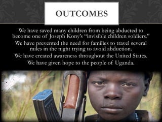 Focusing on making their lives better and doing everything we can to eventually end the war in Uganda.We use the power of media to inspire young people to help end the war in Uganda. We have also conducted fundraisers to raise money to rebuild schools and facilities in Uganda, we have led movements, and held school seminars all over the United States to raise awareness of the life changing events occurring in Africa.process