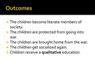OutcomesThe children become literate members of society.The children are protected from going into war.The children are brought home from the war.The children get socialized again.Children receive a qualitative education.