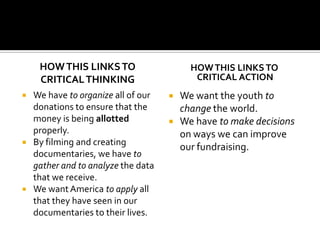 How this links to Critical ThinkingWe have to organize all of our donations to ensure that the money is being allotted properly. By filming and creating documentaries, we have to gather and to analyzethe data that we receive. We want America to apply all that they have seen in our documentaries to their lives. How this links toCritical ActionWe want the youth to change the world.We have to make decisions on ways we can improve our fundraising.