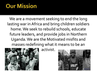 Our MissionWe are a movement seeking to end the long lasting war in Africa and bring children soldiers home. We seek to rebuild schools, educate future leaders, and provide jobs in Northern Uganda. We are the Motivated misfits and masses redefining what it means to be an activist.