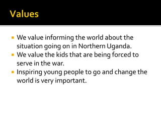 ValuesWe value informing the world about the situation going on in Northern Uganda.We value the kids that are being forced to serve in the war.Inspiring young people to go and change the world is very important.