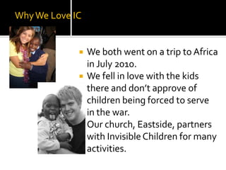 Why We Love ICWe both went on a trip to Africa in July 2010. We fell in love with the kids there and don’t approve of children being forced to serve in the war.Our church, Eastside, partners with Invisible Children for many activities. 