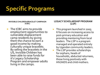Specific ProgramsInvisible Children Bracelet Campaign(ICBC)The ICBC aims to provide employment opportunities to vulnerable displacement camp residents by giving them the chance to earn a good income by making culturally unique bracelets.  By selling the bracelets in the US, Invisible Children has been able to raise funds for it’s Legacy Scholarship Program and empower adults living in the camps.Legacy Scholarship Program(LSP)This program launched in 2005.  It focuses on increasing access to post-primary education and providing mentoring from local leaders.  The LSP is a program managed and operated entirely by Ugandan community leaders.The LSP provides scholarships for orphans, heads of households, abducted returnees, those living positively with HIV/AIDS and child mothers.