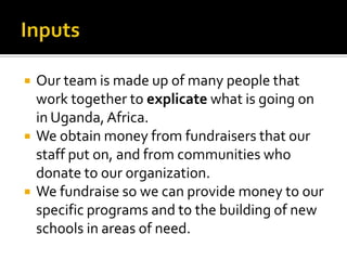InputsOur team is made up of many people that work together to explicatewhat is going on in Uganda, Africa. We obtain money from fundraisers that our staff put on, and from communities who donate to our organization.We fundraise so we can provide money to our specific programs and to the building of new schools in areas of need.