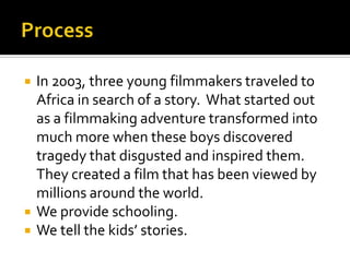 ProcessIn 2003, three young filmmakers traveled to Africa in search of a story.  What started out as a filmmaking adventure transformed into much more when these boys discovered tragedy that disgusted and inspired them. They created a film that has been viewed by millions around the world.We provide schooling.We tell the kids’ stories. 