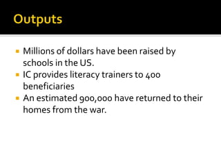 OutputsMillions of dollars have been raised by schools in the US.IC provides literacy trainers to 400 beneficiariesAn estimated 900,000 have returned to their homes from the war.
