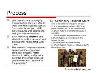 Process LSP mentors are thoroughly trained before they are able to work with the students such as “psychosocial support, child protection, trauma counseling, and guidance counseling.” Each mentor is  allotted  one student to build a personal and professional relationship with them.  The mentors “ensure academic accountability, encourage scholastic success, foster leadership skills, and provide parental and career-oriented guidance for each student in the program.” Secondary Student Stats · 45% of students are girls; 55% are boys  · 91% of students are orphans—44.9% are  partial orphans, 46.1% are total orphans  · 26.1% of students are orphans because of  HIV/AIDS  · 23.9% of students are orphans due to war  · 5.5% of students are members of child- headed families  · 4.3% of students are child mothers  · 13.7% of students have been abducted by the  LRA at least once Invisiblechildren.com 