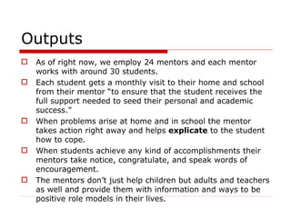 Outputs As of right now, we employ 24 mentors and each mentor works with around 30 students.  Each student gets a monthly visit to their home and school from their mentor “to ensure that the student receives the full support needed to seed their personal and academic success.” When problems arise at home and in school the mentor takes action right away and helps  explicate  to the student how to cope. When students achieve any kind of accomplishments their mentors take notice, congratulate, and speak words of encouragement.  The mentors don’t just help children but adults and teachers as well and provide them with information and ways to be positive role models in their lives. 