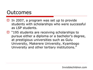 Outcomes In 2007, a program was set up to provide students with scholarships who were successful as LSP students.  “ 195 students are receiving scholarships to pursue either a diploma or a bachelor's degree, at prestigious universities such as Gulu University, Makerere University, Kyambogo University and other tertiary institutions.” Invisiblechildren.com 