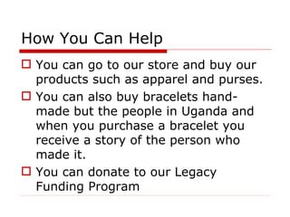 How You Can Help You can go to our store and buy our products such as apparel and purses. You can also buy bracelets hand-made but the people in Uganda and when you purchase a bracelet you receive a story of the person who made it.  You can donate to our Legacy Funding Program 