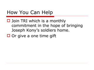 How You Can Help Join TRI which is a monthly commitment in the hope of bringing Joseph Kony’s soldiers home. Or give a one time gift  
