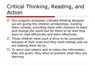 Critical Thinking, Reading, and Action Our program promotes critically thinking because we are giving the children scholarships, building them schools, providing them with mentors to learn and change the world but for them to do that they have to read effectively and learn effectively. These children have such a drive to be successful because of their lives and they want change and we are helping them do so.  To learn and relearn  and  to retain the information  they are given, they have  to practice   what they are learning. 