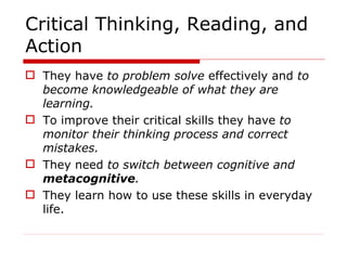 Critical Thinking, Reading, and Action They have  to problem solve  effectively and  to become knowledgeable of what they are learning.  To improve their critical skills they have  to monitor their thinking process and correct mistakes. They need  to switch between cognitive and  metacognitive .  They learn how to use these skills in everyday life.  