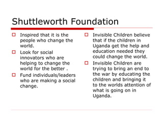 Shuttleworth Foundation Inspired that it is the people who change the world. Look for social innovators who are helping to change the world for the better . Fund individuals/leaders who are making a social change.  Invisible Children believe that if the children in Uganda get the help and education needed they could change the world.  Invisible Children are trying to bring an end to the war by educating the children and bringing it to the worlds attention of what is going on in Uganda. 