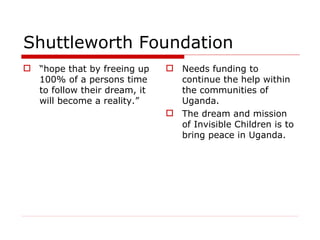 Shuttleworth Foundation “ hope that by freeing up 100% of a persons time to follow their dream, it will become a reality.” Needs funding to continue the help within the communities of Uganda. The dream and mission of Invisible Children is to bring peace in Uganda.  