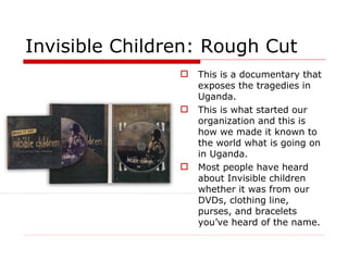Invisible Children: Rough Cut This is a documentary that exposes the tragedies in Uganda. This is what started our organization and this is how we made it known to the world what is going on in Uganda. Most people have heard about Invisible children whether it was from our DVDs, clothing line, purses, and bracelets you’ve heard of the name. 