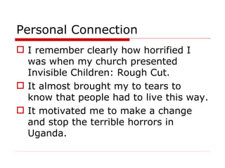Personal Connection I remember clearly how horrified I was when my church presented Invisible Children: Rough Cut.  It almost brought my to tears to know that people had to live this way. It motivated me to make a change and stop the terrible horrors in Uganda. 
