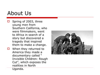 About Us Spring of 2003, three young men from Southern California, who were filmmakers, went to Africa in search of a story but discovered a tragedy that inspired them to make a change. When they returned to America they made a documentary called “ Invisible Children: Rough Cut”, which exposes the realities in North Uganda.  