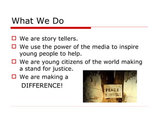 What We Do We are story tellers.  We use the power of the media to inspire young people to help.  We are young citizens of the world making a stand for justice. We are making a DIFFERENCE! 