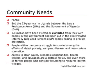 Community Needs PEACE! End the 23-year war in Uganda between the Lord’s Resistance Army (LRA) and the Government of Uganda (GoU). 1.8 million have been evicted or  curtailed  from their own homes by the government and been put in the overcrowded Internally Displaced Persons (IDP) camps hoping to provide protection. People within the camps struggle to survive among the effects of abject poverty, rampant disease, and near-certain starvation. Access to clean water, economic opportunities, health centers, and education are a distress for all, and even more so for the people who consider returning to resource-barren villages. Invisiblechildren.com 