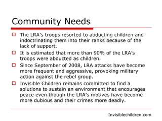 Community Needs The LRA’s troops resorted to abducting children and indoctrinating them into their ranks because of the lack of support. It is estimated that more than 90% of the LRA’s troops were abducted as children. Since September of 2008, LRA attacks have become more frequent and aggressive, provoking military action against the rebel group. Invisible Children remains committed to find a solutions to sustain an environment that encourages peace even though the LRA’s motives have become more dubious and their crimes more deadly.  Invisiblechildren.com 