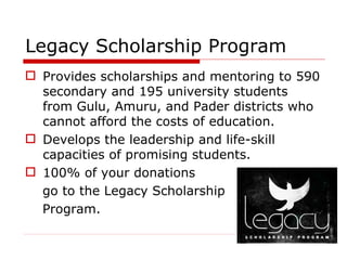 Legacy Scholarship Program  Provides scholarships and mentoring to 590 secondary and 195 university students from Gulu, Amuru, and Pader districts who cannot afford the costs of education.  Develops the leadership and life-skill capacities of promising students.  100% of your donations  go to the Legacy Scholarship  Program.  