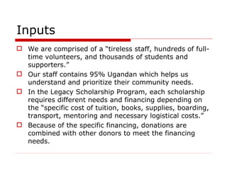 Inputs We are comprised of a “tireless staff, hundreds of full-time volunteers, and thousands of students and supporters.” Our staff contains 95% Ugandan which helps us understand and prioritize their community needs. In the Legacy Scholarship Program, each scholarship requires different needs and financing depending on the “specific cost of tuition, books, supplies, boarding, transport, mentoring and necessary logistical costs.” Because of the specific financing, donations are combined with other donors to meet the financing needs.  