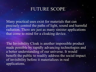 FUTURE SCOPE
Many practical uses exist for materials that can
precisely control the paths of light, sound and harmful
radiation. There are just as many sinister applications
that come to mind for a cloaking device.
The Invisibility Cloak is another impossible product
made possible by rapidly advancing technologies and
a better understanding of our universe. It would
benefit the public to readily address the social impact
of invisibility before it materializes in real
applications.
 