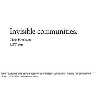 Invisible communities.
           Chris Heathcote
           LIFT 2011




Whilst everyone talks about Facebook as the largest community, I want to talk about some other communities that are
overlooked.
 