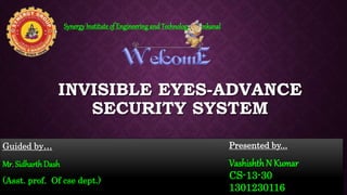INVISIBLE EYES-ADVANCE
SECURITY SYSTEM
Guided by…
Mr. Sidharth Dash
(Asst. prof. Of cse dept.)
SynergyInstituteof Engineeringand Technology, Dhenkanal
Presented by...
VashishthN Kumar
CS-13-30
1301230116
 
