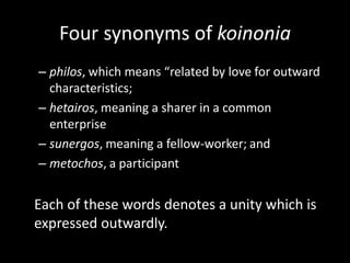 Four synonyms of koinonia
– philos, which means “related by love for outward
  characteristics;
– hetairos, meaning a sharer in a common
  enterprise
– sunergos, meaning a fellow-worker; and
– metochos, a participant


Each of these words denotes a unity which is
expressed outwardly.
 
