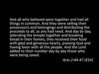 And all who believed were together and had all
things in common. And they were selling their
possessions and belongings and distributing the
proceeds to all, as any had need. And day by day,
attending the temple together and breaking
bread in their homes, they received their food
with glad and generous hearts, praising God and
having favor with all the people. And the Lord
added to their number day by day those who
were being saved.
                                Acts 2:44-47 (ESV)
 