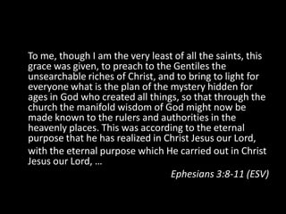 To me, though I am the very least of all the saints, this
grace was given, to preach to the Gentiles the
unsearchable riches of Christ, and to bring to light for
everyone what is the plan of the mystery hidden for
ages in God who created all things, so that through the
church the manifold wisdom of God might now be
made known to the rulers and authorities in the
heavenly places. This was according to the eternal
purpose that he has realized in Christ Jesus our Lord,
with the eternal purpose which He carried out in Christ
Jesus our Lord, …
                                 Ephesians 3:8-11 (ESV)
 